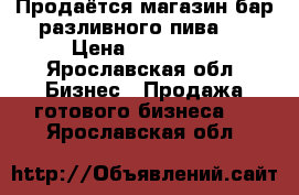 Продаётся магазин-бар разливного пива.  › Цена ­ 220 000 - Ярославская обл. Бизнес » Продажа готового бизнеса   . Ярославская обл.